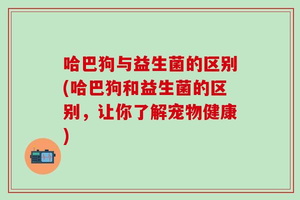 哈巴狗与益生菌的区别(哈巴狗和益生菌的区别，让你了解宠物健康)