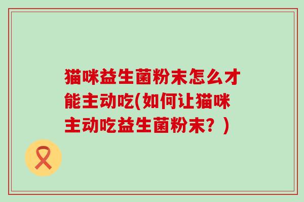 猫咪益生菌粉末怎么才能主动吃(如何让猫咪主动吃益生菌粉末？)