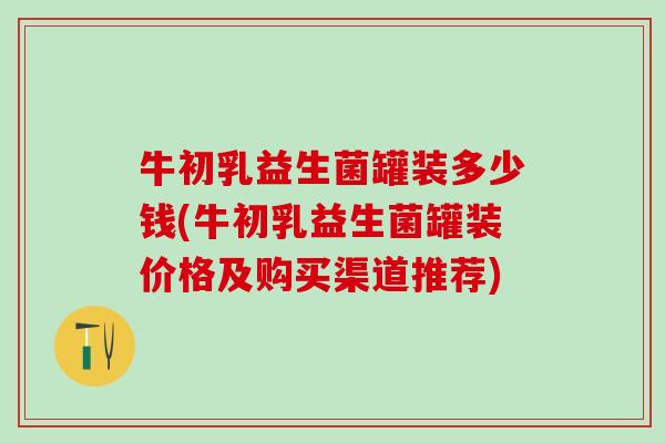 牛初乳益生菌罐装多少钱(牛初乳益生菌罐装价格及购买渠道推荐)