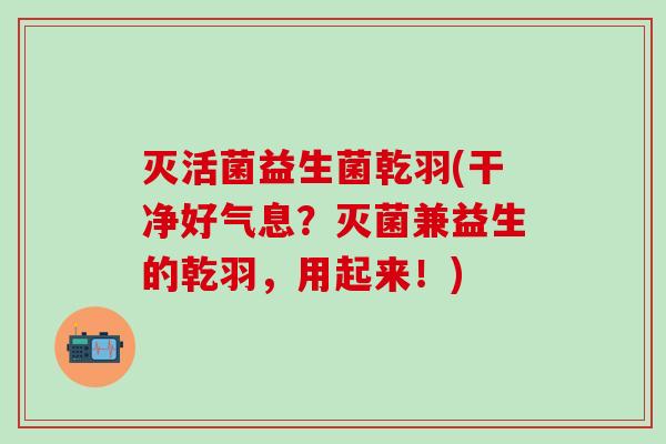 灭活菌益生菌乾羽(干净好气息？灭菌兼益生的乾羽，用起来！)