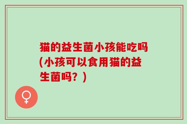 猫的益生菌小孩能吃吗(小孩可以食用猫的益生菌吗？)