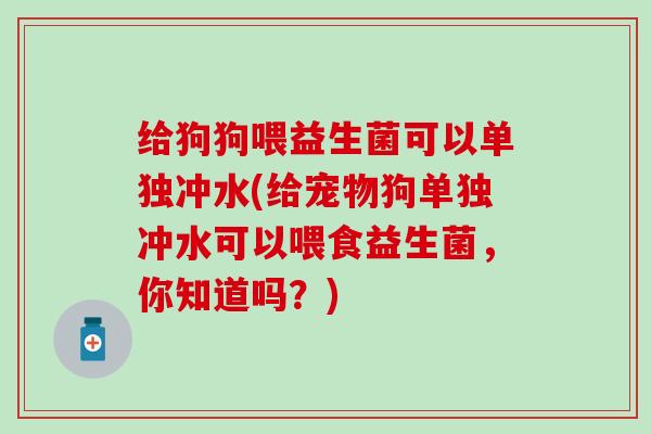 给狗狗喂益生菌可以单独冲水(给宠物狗单独冲水可以喂食益生菌，你知道吗？)