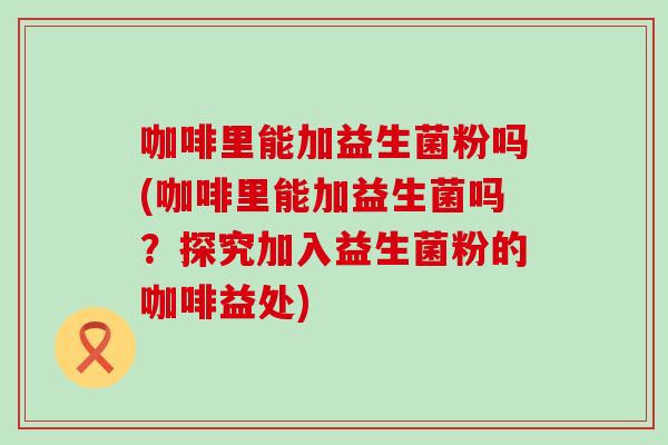 咖啡里能加益生菌粉吗(咖啡里能加益生菌吗？探究加入益生菌粉的咖啡益处)