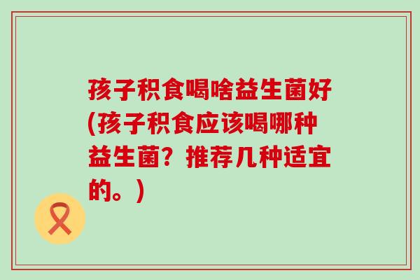孩子积食喝啥益生菌好(孩子积食应该喝哪种益生菌？推荐几种适宜的。)
