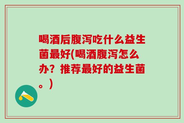 喝酒后腹泻吃什么益生菌最好(喝酒腹泻怎么办？推荐最好的益生菌。)