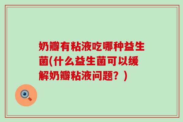 奶瓣有粘液吃哪种益生菌(什么益生菌可以缓解奶瓣粘液问题？)