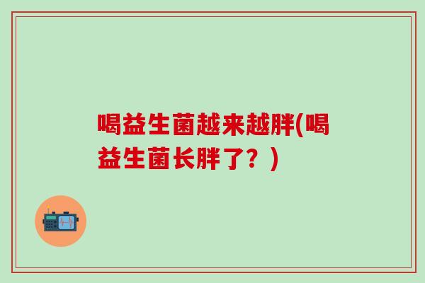喝益生菌越来越胖(喝益生菌长胖了？)
