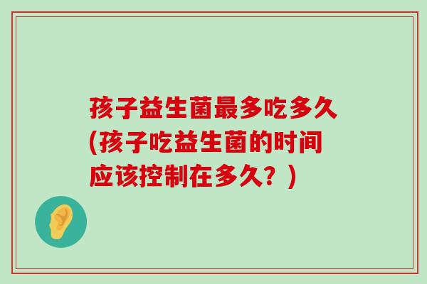 孩子益生菌最多吃多久(孩子吃益生菌的时间应该控制在多久？)
