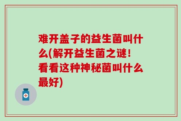 难开盖子的益生菌叫什么(解开益生菌之谜！看看这种神秘菌叫什么最好)