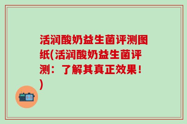 活润酸奶益生菌评测图纸(活润酸奶益生菌评测：了解其真正效果！)