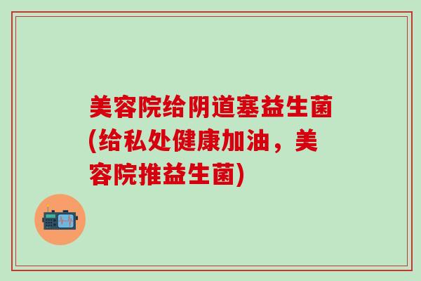 美容院给阴道塞益生菌(给私处健康加油，美容院推益生菌)