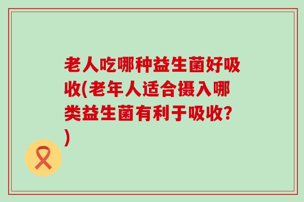 老人吃哪种益生菌好吸收(老年人适合摄入哪类益生菌有利于吸收？)