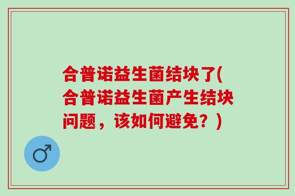 合普诺益生菌结块了(合普诺益生菌产生结块问题，该如何避免？)