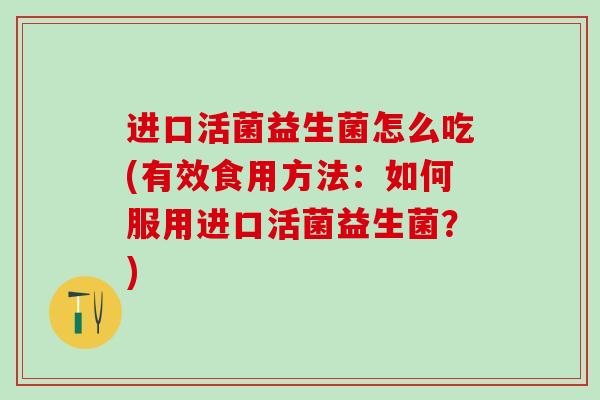 进口活菌益生菌怎么吃(有效食用方法：如何服用进口活菌益生菌？)