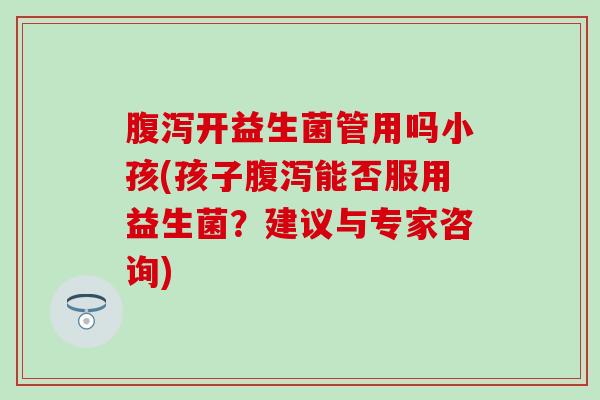 腹泻开益生菌管用吗小孩(孩子腹泻能否服用益生菌？建议与专家咨询)