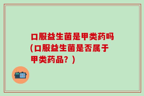 口服益生菌是甲类药吗(口服益生菌是否属于甲类药品？)