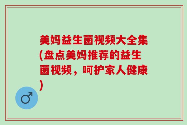 美妈益生菌视频大全集(盘点美妈推荐的益生菌视频，呵护家人健康)