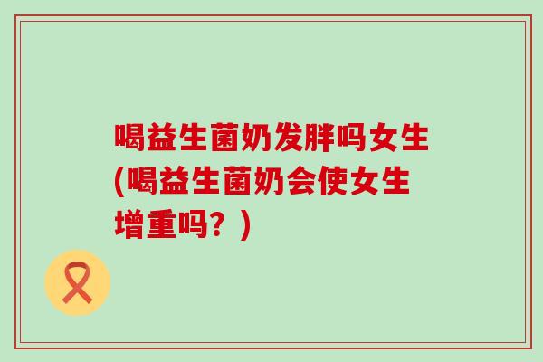 喝益生菌奶发胖吗女生(喝益生菌奶会使女生增重吗?) 喝益生菌奶发胖吗女生(喝益生菌奶会使女生增重吗?)