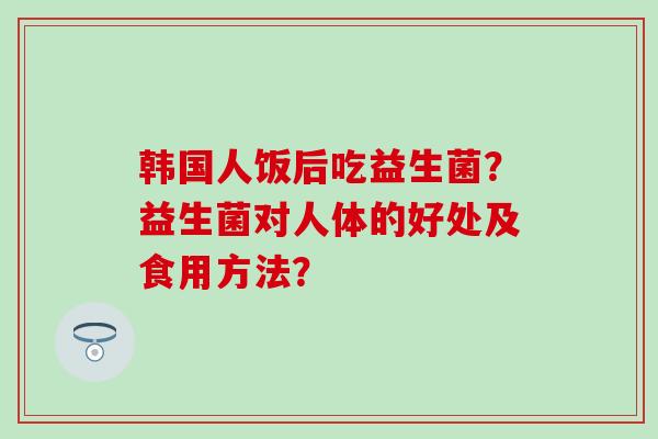 韩国人饭后吃益生菌？益生菌对人体的好处及食用方法？