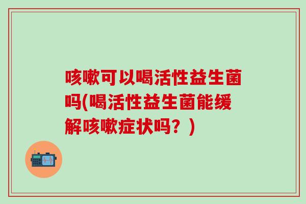 咳嗽可以喝活性益生菌吗(喝活性益生菌能缓解咳嗽症状吗？)