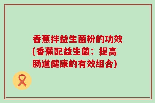 香蕉拌益生菌粉的功效(香蕉配益生菌：提高肠道健康的有效组合)