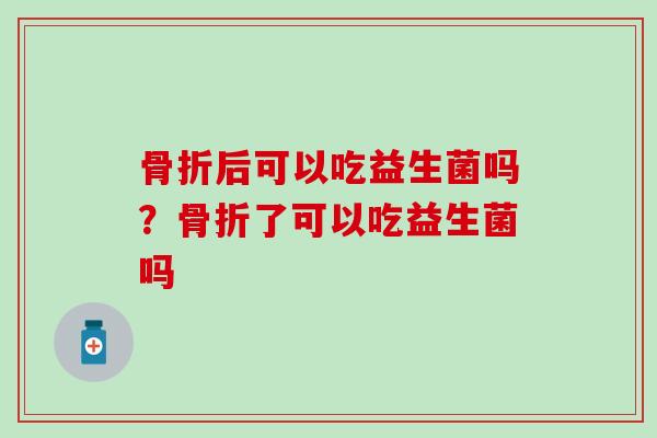 骨折后可以吃益生菌吗？骨折了可以吃益生菌吗