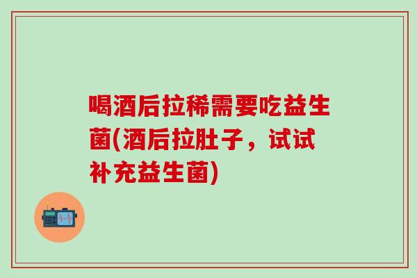 喝酒后拉稀需要吃益生菌(酒后拉肚子，试试补充益生菌)