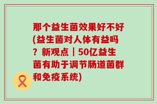 那个益生菌效果好不好(益生菌对人体有益吗？新观点｜50亿益生菌有助于调节肠道菌群和免疫系统)
