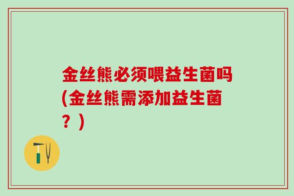 金丝熊必须喂益生菌吗(金丝熊需添加益生菌？)