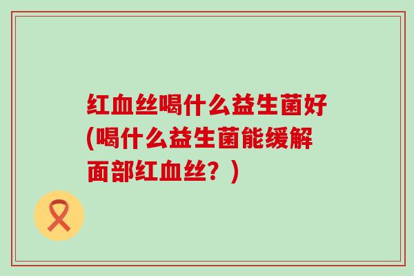红血丝喝什么益生菌好(喝什么益生菌能缓解面部红血丝？)