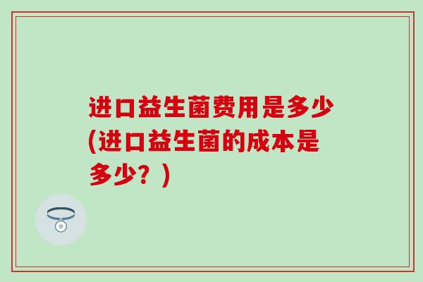 进口益生菌费用是多少(进口益生菌的成本是多少？)