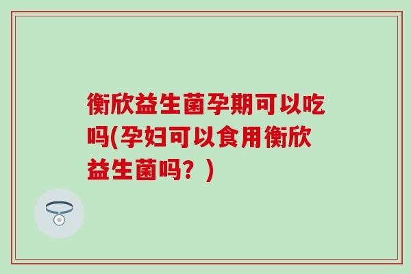 衡欣益生菌孕期可以吃吗(孕妇可以食用衡欣益生菌吗?) 衡欣益生菌孕期可以吃吗(孕妇可以食用衡欣益生菌吗?)