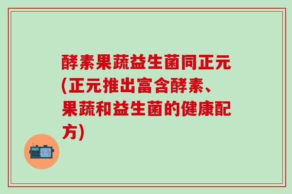 酵素果蔬益生菌同正元(正元推出富含酵素、果蔬和益生菌的健康配方)