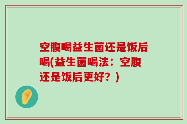 空腹喝益生菌还是饭后喝(益生菌喝法：空腹还是饭后更好？)