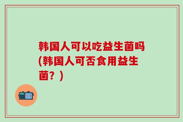 韩国人可以吃益生菌吗(韩国人可否食用益生菌？)