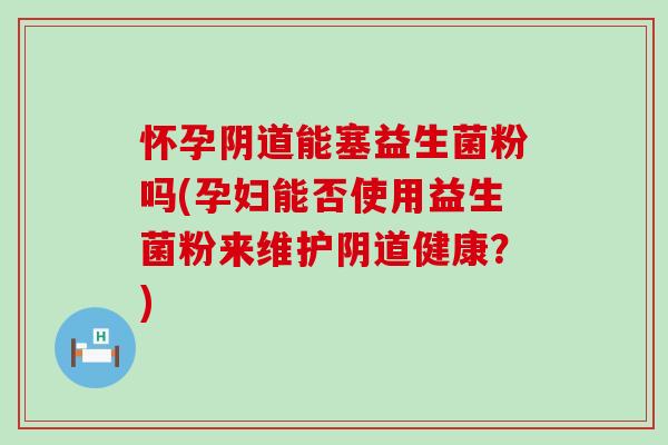 怀孕阴道能塞益生菌粉吗(孕妇能否使用益生菌粉来维护阴道健康？)