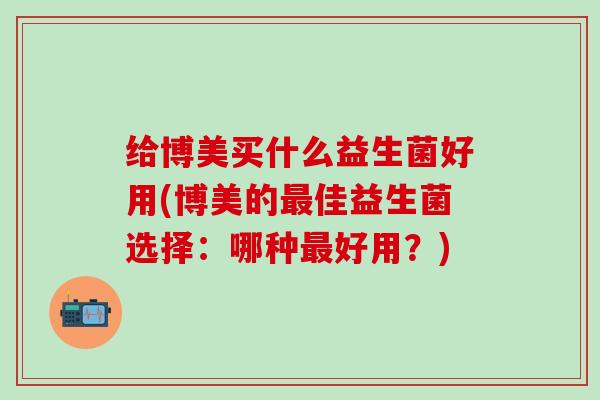 给博美买什么益生菌好用(博美的佳益生菌选择:哪种好用?) 给博美买什么益生菌好用(博美的佳益生菌选择:哪种好用?)