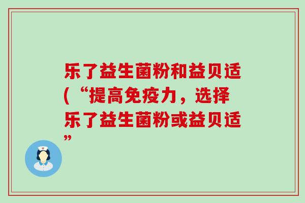 乐了益生菌粉和益贝适(“提高免疫力，选择乐了益生菌粉或益贝适”