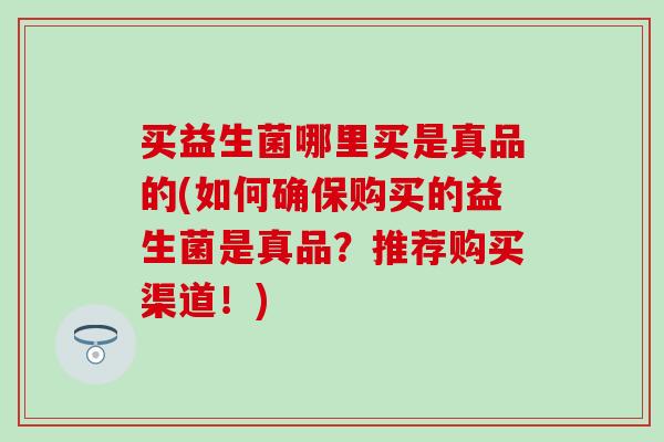 买益生菌哪里买是真品的(如何确保购买的益生菌是真品？推荐购买渠道！)