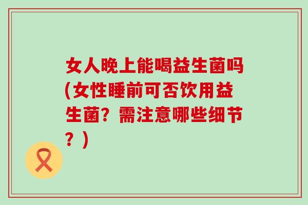 女人晚上能喝益生菌吗(女性睡前可否饮用益生菌?需注意哪些细节?) 女人晚上能喝益生菌吗(女性睡前可否饮用益生菌?需注意哪些细节?)