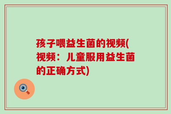 孩子喂益生菌的视频(视频:儿童服用益生菌的正确方式) 孩子喂益生菌的视频(视频:儿童服用益生菌的正确方式)