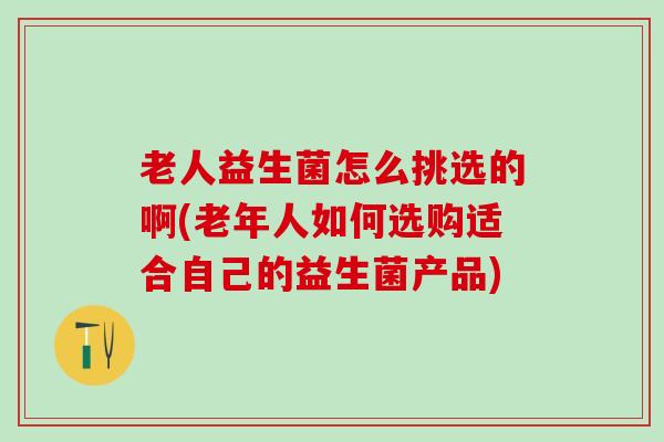 老人益生菌怎么挑选的啊(老年人如何选购适合自己的益生菌产品)