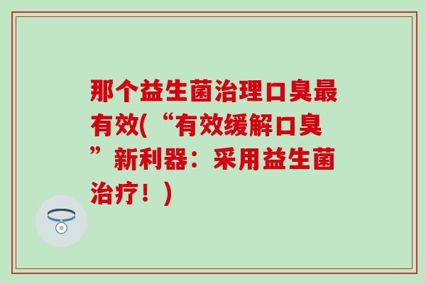 那个益生菌治理口臭最有效(“有效缓解口臭”新利器：采用益生菌治疗！)