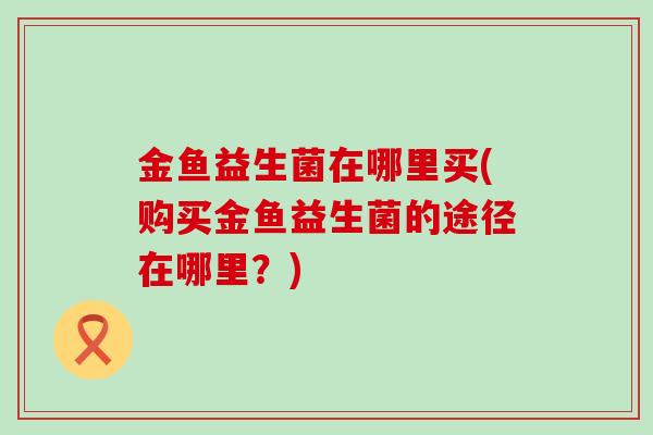 金鱼益生菌在哪里买(购买金鱼益生菌的途径在哪里？)