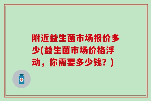 附近益生菌市场报价多少(益生菌市场价格浮动，你需要多少钱？)