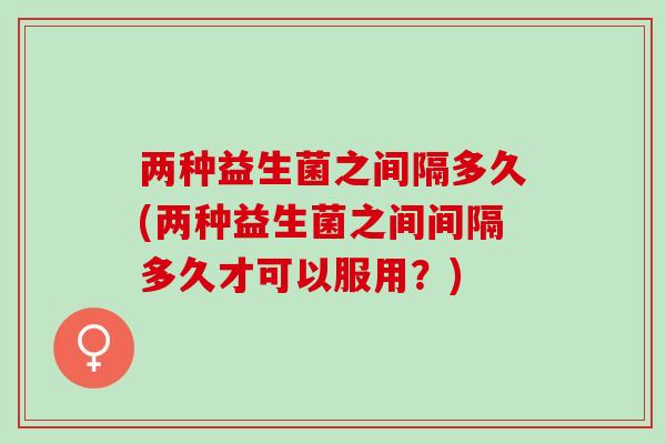 两种益生菌之间隔多久(两种益生菌之间间隔多久才可以服用？)