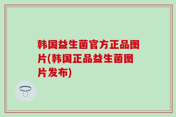 韩国益生菌官方正品图片(韩国正品益生菌图片发布)