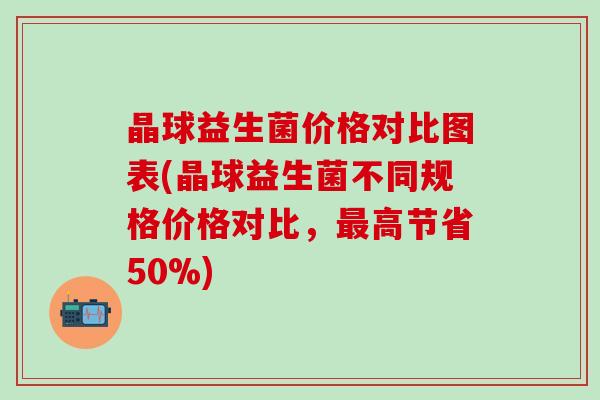 晶球益生菌价格对比图表(晶球益生菌不同规格价格对比，最高节省50%)