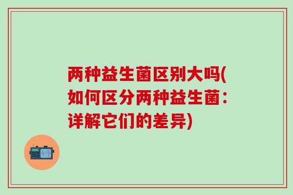 两种益生菌区别大吗(如何区分两种益生菌：详解它们的差异)
