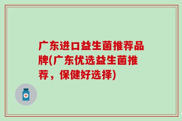 广东进口益生菌推荐品牌(广东优选益生菌推荐，保健好选择)